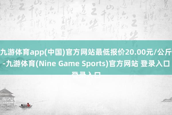 九游体育app(中国)官方网站最低报价20.00元/公斤-九游体育(Nine Game Sports)官方网站 登录入口