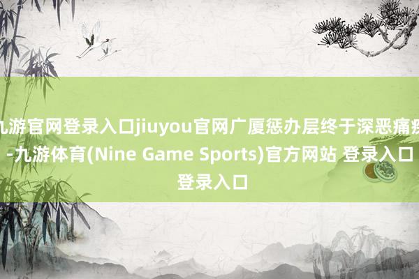 九游官网登录入口jiuyou官网广厦惩办层终于深恶痛疾-九游体育(Nine Game Sports)官方网站 登录入口