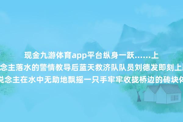 现金九游体育app平台纵身一跃......上昼9点54分接到有东说念主落水的警情教导后蓝天救济队队员刘德发即刻上路速即抵达现场老东说念主在水中无助地飘摇一只手牢牢收拢桥边的砖块体魄时时被水波推离桥边刘德发快速穿好救生装备绝不夷犹从桥面跃入水中最终将落水老东说念主安全救上了岸蓝天救济队队员刘德发说其时说真话从桥上跳下去的技艺也有小数发怵关联词为了尽快把老东说念主家救上来我就莫得念念那么多将老东说念主