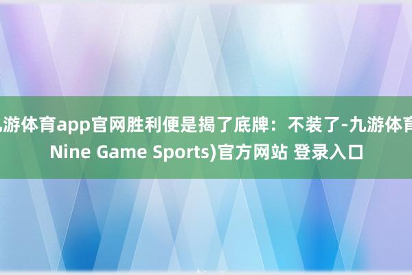 九游体育app官网胜利便是揭了底牌：不装了-九游体育(Nine Game Sports)官方网站 登录入口