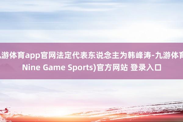 九游体育app官网法定代表东说念主为韩峰涛-九游体育(Nine Game Sports)官方网站 登录入口