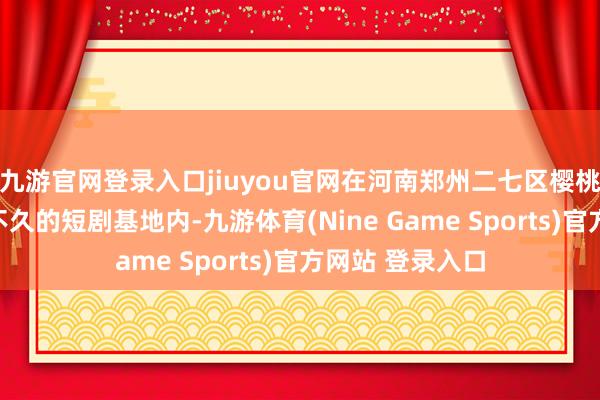 九游官网登录入口jiuyou官网在河南郑州二七区樱桃沟的一个挂牌不久的短剧基地内-九游体育(Nine Game Sports)官方网站 登录入口