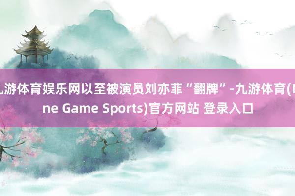 九游体育娱乐网以至被演员刘亦菲“翻牌”-九游体育(Nine Game Sports)官方网站 登录入口