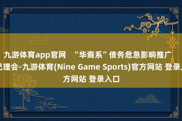 九游体育app官网   “华裔系”债务危急影响推广   而已理会-九游体育(Nine Game Sports)官方网站 登录入口