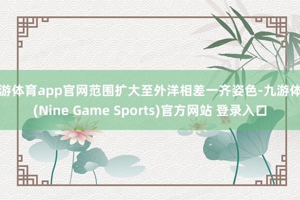 九游体育app官网范围扩大至外洋相差一齐姿色-九游体育(Nine Game Sports)官方网站 登录入口