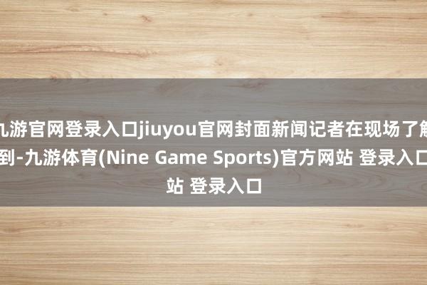 九游官网登录入口jiuyou官网封面新闻记者在现场了解到-九游体育(Nine Game Sports)官方网站 登录入口