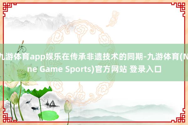 九游体育app娱乐在传承非遗技术的同期-九游体育(Nine Game Sports)官方网站 登录入口