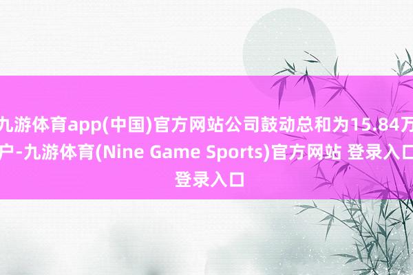 九游体育app(中国)官方网站公司鼓动总和为15.84万户-九游体育(Nine Game Sports)官方网站 登录入口