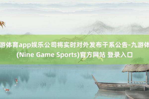 九游体育app娱乐公司将实时对外发布干系公告-九游体育(Nine Game Sports)官方网站 登录入口