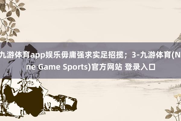 九游体育app娱乐毋庸强求实足招揽；3-九游体育(Nine Game Sports)官方网站 登录入口