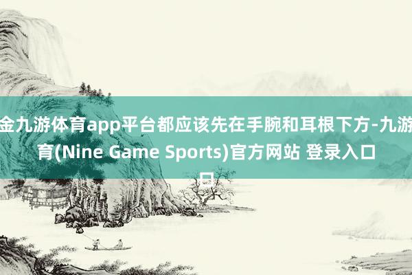 现金九游体育app平台都应该先在手腕和耳根下方-九游体育(Nine Game Sports)官方网站 登录入口