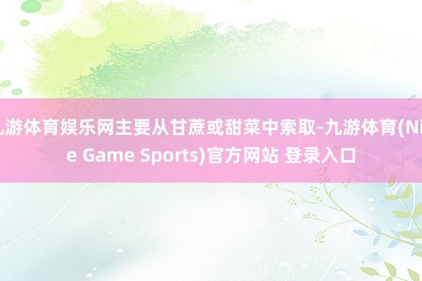 九游体育娱乐网主要从甘蔗或甜菜中索取-九游体育(Nine Game Sports)官方网站 登录入口