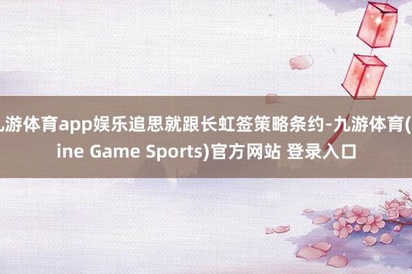 九游体育app娱乐追思就跟长虹签策略条约-九游体育(Nine Game Sports)官方网站 登录入口
