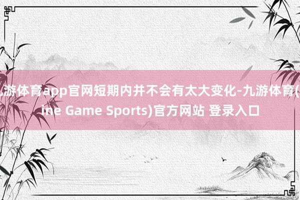 九游体育app官网短期内并不会有太大变化-九游体育(Nine Game Sports)官方网站 登录入口