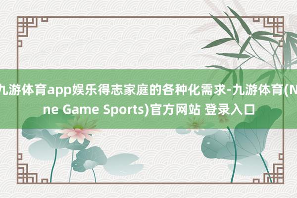 九游体育app娱乐得志家庭的各种化需求-九游体育(Nine Game Sports)官方网站 登录入口