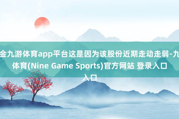 现金九游体育app平台这是因为该股份近期走动走弱-九游体育(Nine Game Sports)官方网站 登录入口