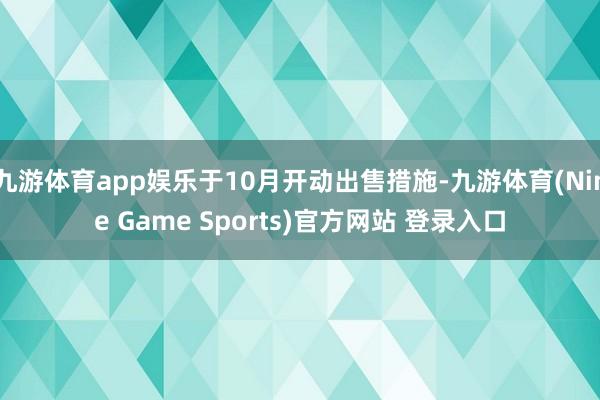 九游体育app娱乐于10月开动出售措施-九游体育(Nine Game Sports)官方网站 登录入口