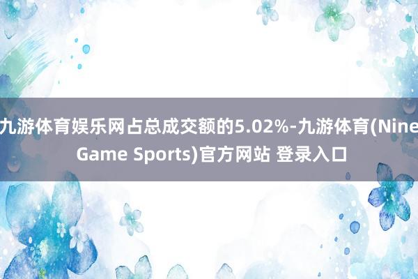九游体育娱乐网占总成交额的5.02%-九游体育(Nine Game Sports)官方网站 登录入口