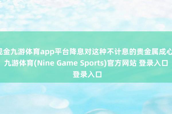 现金九游体育app平台降息对这种不计息的贵金属成心-九游体育(Nine Game Sports)官方网站 登录入口