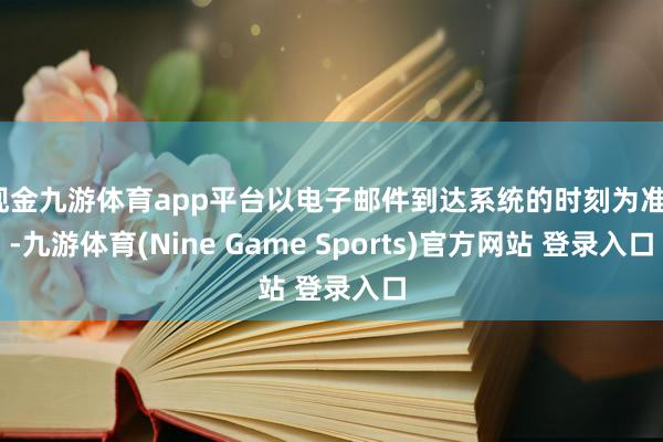 现金九游体育app平台以电子邮件到达系统的时刻为准)-九游体育(Nine Game Sports)官方网站 登录入口
