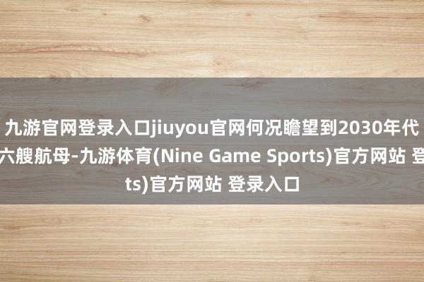 九游官网登录入口jiuyou官网何况瞻望到2030年代将领有六艘航母-九游体育(Nine Game Sports)官方网站 登录入口