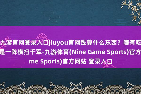 九游官网登录入口jiuyou官网钱算什么东西？哪有吃进犯！！！又是一阵横扫千军-九游体育(Nine Game Sports)官方网站 登录入口