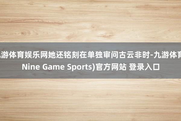 九游体育娱乐网她还铭刻在单独审问古云非时-九游体育(Nine Game Sports)官方网站 登录入口