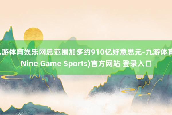 九游体育娱乐网总范围加多约910亿好意思元-九游体育(Nine Game Sports)官方网站 登录入口