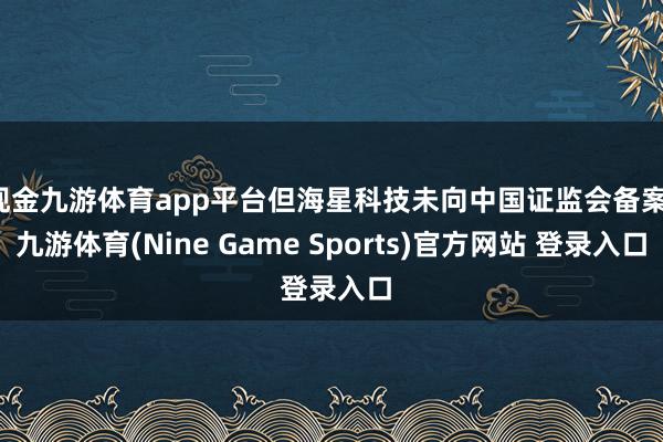 现金九游体育app平台但海星科技未向中国证监会备案-九游体育(Nine Game Sports)官方网站 登录入口
