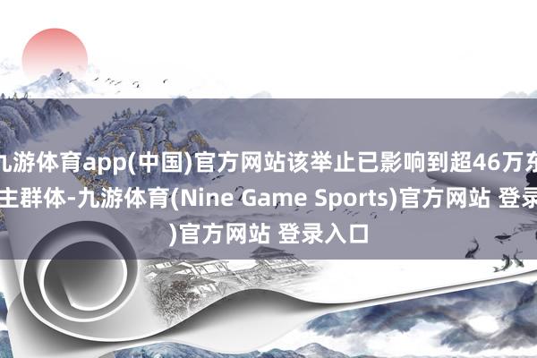 九游体育app(中国)官方网站该举止已影响到超46万东说念主群体-九游体育(Nine Game Sports)官方网站 登录入口