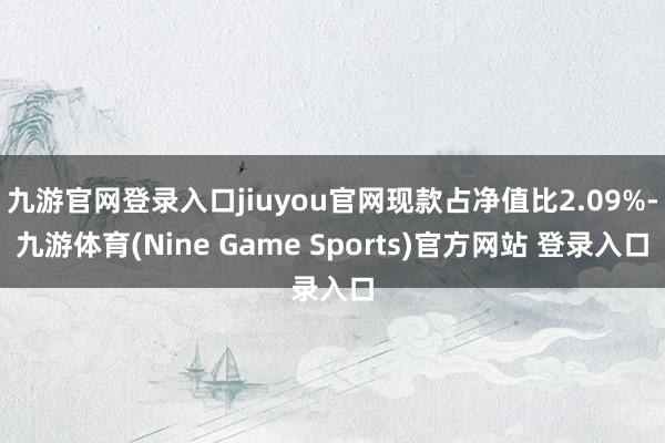 九游官网登录入口jiuyou官网现款占净值比2.09%-九游体育(Nine Game Sports)官方网站 登录入口