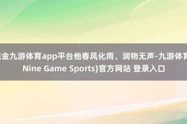 现金九游体育app平台他春风化雨、润物无声-九游体育(Nine Game Sports)官方网站 登录入口