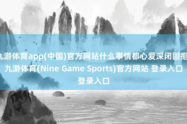 九游体育app(中国)官方网站什么事情都心爱深闭固拒-九游体育(Nine Game Sports)官方网站 登录入口