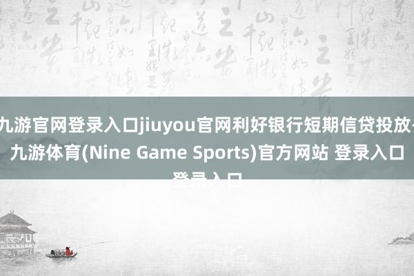 九游官网登录入口jiuyou官网利好银行短期信贷投放-九游体育(Nine Game Sports)官方网站 登录入口