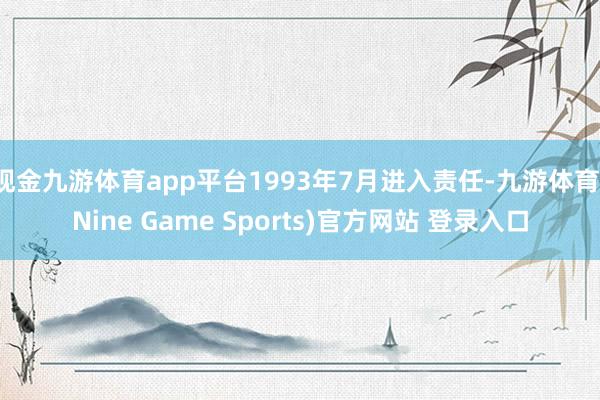 现金九游体育app平台1993年7月进入责任-九游体育(Nine Game Sports)官方网站 登录入口