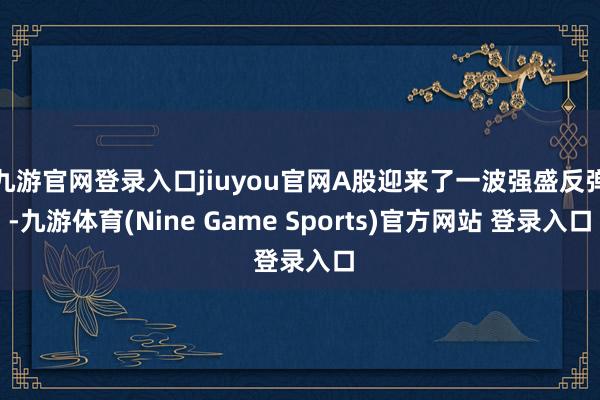 九游官网登录入口jiuyou官网A股迎来了一波强盛反弹-九游体育(Nine Game Sports)官方网站 登录入口