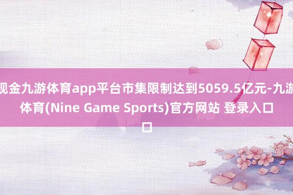 现金九游体育app平台市集限制达到5059.5亿元-九游体育(Nine Game Sports)官方网站 登录入口