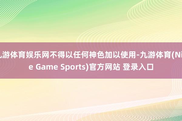 九游体育娱乐网不得以任何神色加以使用-九游体育(Nine Game Sports)官方网站 登录入口