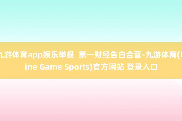 九游体育app娱乐举报  第一财经告白合营-九游体育(Nine Game Sports)官方网站 登录入口