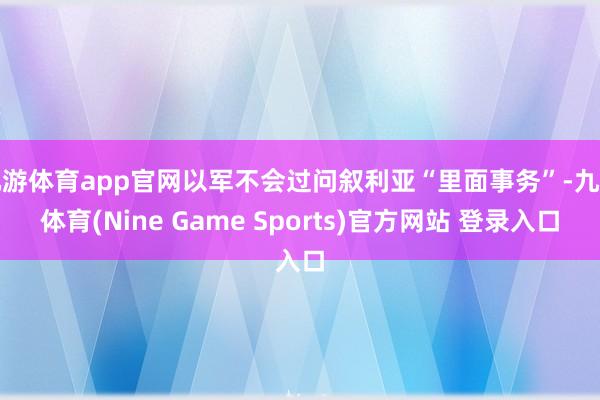 九游体育app官网以军不会过问叙利亚“里面事务”-九游体育(Nine Game Sports)官方网站 登录入口