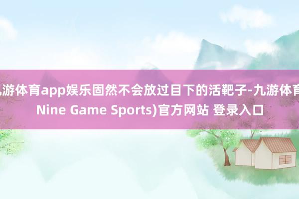 九游体育app娱乐固然不会放过目下的活靶子-九游体育(Nine Game Sports)官方网站 登录入口