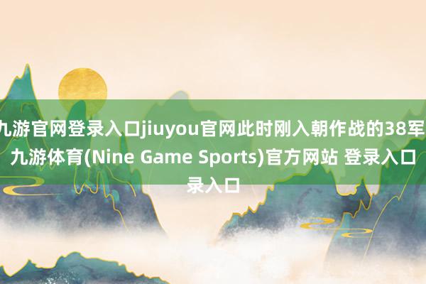 九游官网登录入口jiuyou官网此时刚入朝作战的38军-九游体育(Nine Game Sports)官方网站 登录入口