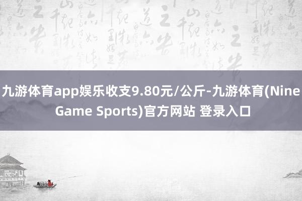 九游体育app娱乐收支9.80元/公斤-九游体育(Nine Game Sports)官方网站 登录入口