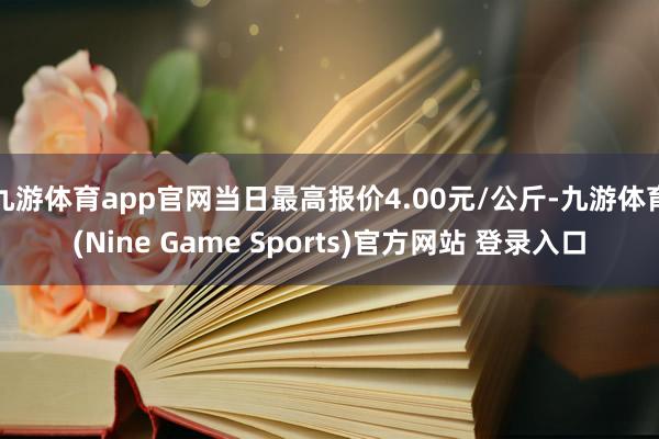 九游体育app官网当日最高报价4.00元/公斤-九游体育(Nine Game Sports)官方网站 登录入口