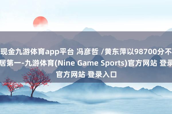 现金九游体育app平台 冯彦哲 /黄东萍以98700分不绝位居第一-九游体育(Nine Game Sports)官方网站 登录入口