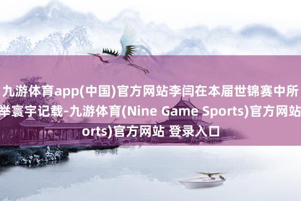 九游体育app(中国)官方网站　　李闫在本届世锦赛中所龙套的捏举寰宇记载-九游体育(Nine Game Sports)官方网站 登录入口