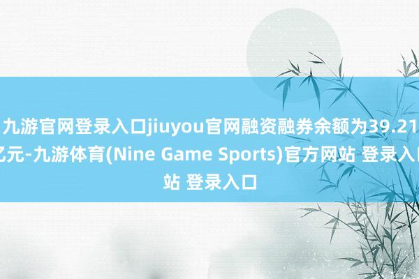 九游官网登录入口jiuyou官网融资融券余额为39.21亿元-九游体育(Nine Game Sports)官方网站 登录入口