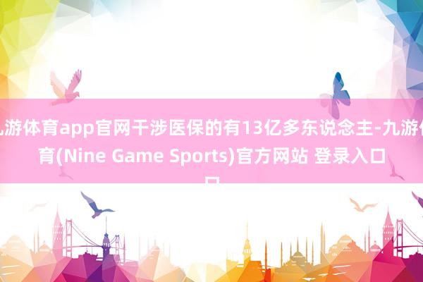 九游体育app官网干涉医保的有13亿多东说念主-九游体育(Nine Game Sports)官方网站 登录入口