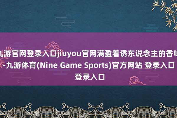 九游官网登录入口jiuyou官网满盈着诱东说念主的香味-九游体育(Nine Game Sports)官方网站 登录入口