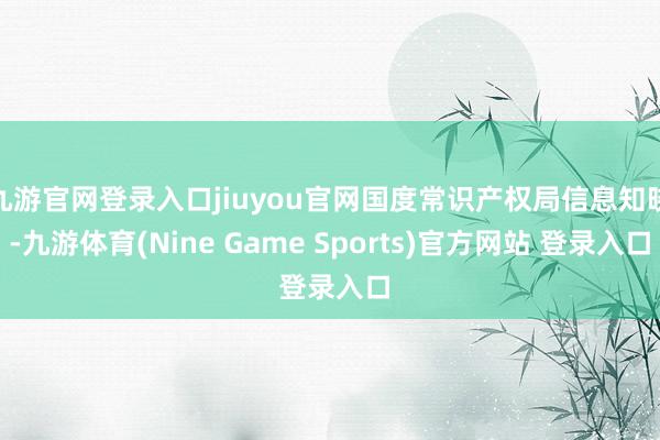 九游官网登录入口jiuyou官网国度常识产权局信息知晓-九游体育(Nine Game Sports)官方网站 登录入口